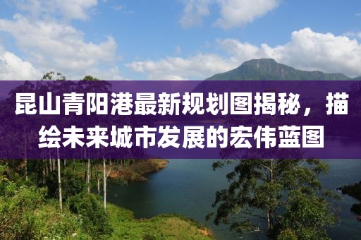 昆山青陽港最新規(guī)劃圖揭秘,描繪未來城市發(fā)展的宏偉藍(lán)圖