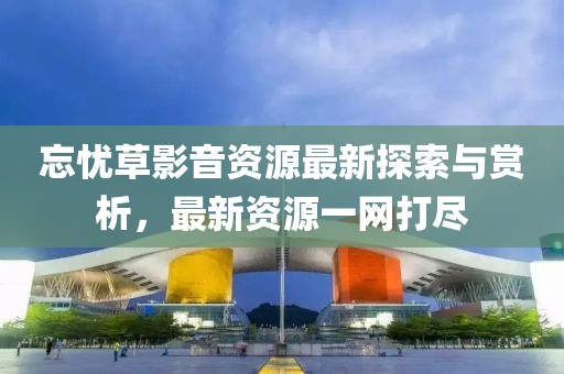 忘憂草影音資源最新探索與賞析，最新資源一網打盡