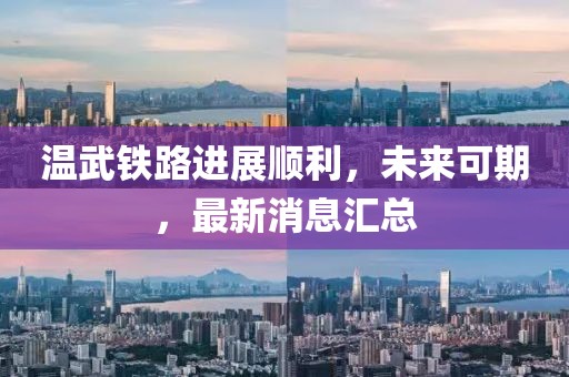 溫武鐵路進展順利，未來可期，最新消息匯總