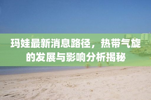 瑪娃最新消息路徑，熱帶氣旋的發展與影響分析揭秘