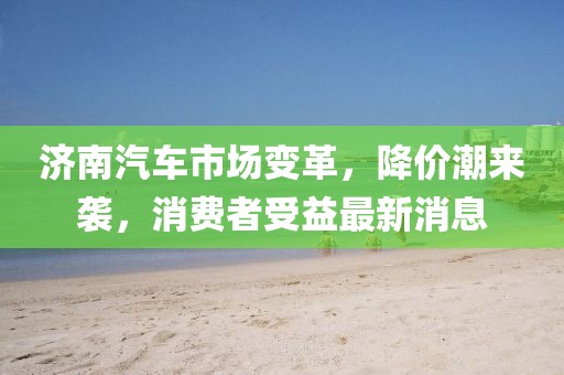 濟南汽車市場變革，降價潮來襲，消費者受益最新消息
