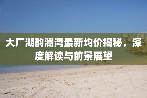 大廠湖韻瀾灣最新均價揭秘，深度解讀與前景展望