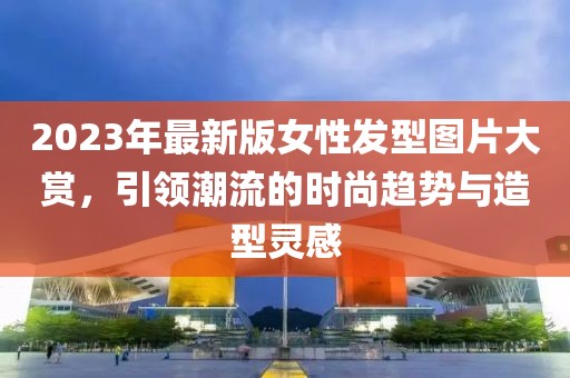 2023年最新版女性發型圖片大賞，引領潮流的時尚趨勢與造型靈感