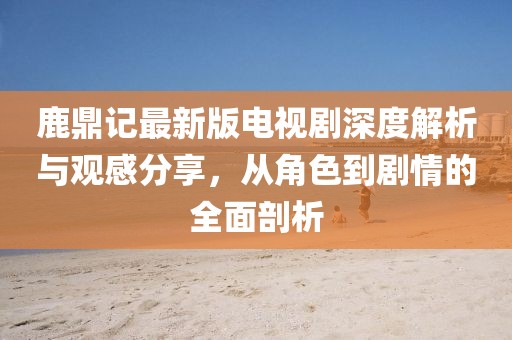 鹿鼎記最新版電視劇深度解析與觀感分享，從角色到劇情的全面剖析