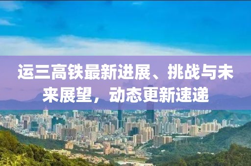 運(yùn)三高鐵最新進(jìn)展、挑戰(zhàn)與未來展望，動態(tài)更新速遞