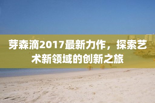 芽森滴2017最新力作，探索藝術(shù)新領(lǐng)域的創(chuàng)新之旅