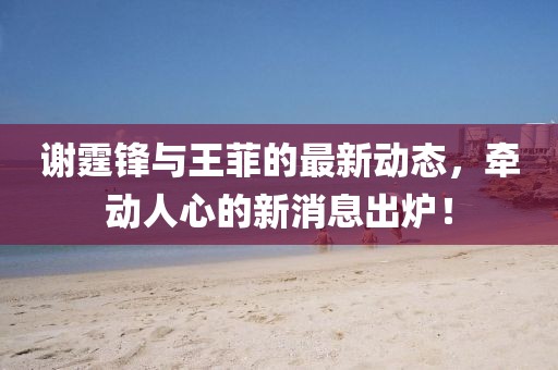 謝霆鋒與王菲的最新動態，牽動人心的新消息出爐！