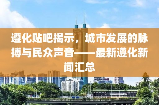 遵化貼吧揭示,城市發展的脈搏與民眾聲音——最新遵化新聞匯總