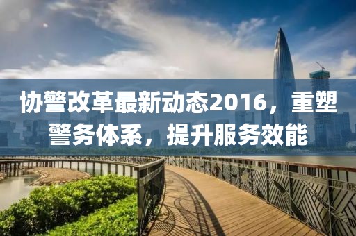 協(xié)警改革最新動態(tài)2016,重塑警務(wù)體系,提升服務(wù)效能