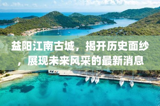 益陽江南古城,揭開歷史面紗,展現未來風采的最新消息