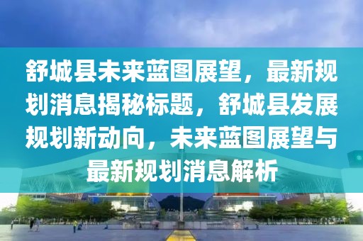舒城縣未來藍圖展望,最新規(guī)劃消息揭秘標題,舒城縣發(fā)展規(guī)劃新動向,未來藍圖展望與最新規(guī)劃消息解析