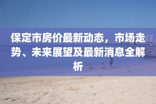 保定市房?jī)r(jià)最新動(dòng)態(tài),市場(chǎng)走勢(shì)、未來(lái)展望及最新消息全解析