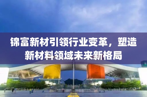 錦富新材引領行業變革，塑造新材料領域未來新格局