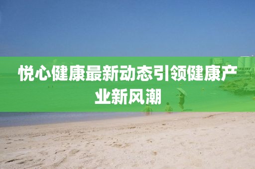 悅心健康最新動態引領健康產業新風潮