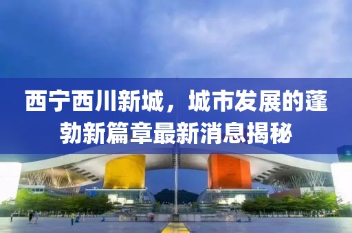 西寧西川新城,城市發(fā)展的蓬勃新篇章最新消息揭秘