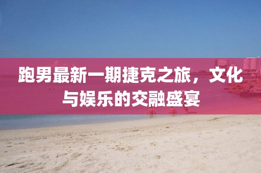 跑男最新一期捷克之旅，文化與娛樂的交融盛宴