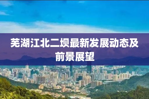蕪湖江北二壩最新發展動態及前景展望