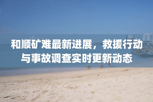 和順礦難最新進展,救援行動與事故調查實時更新動態