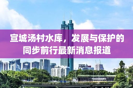 宣城湯村水庫,發(fā)展與保護的同步前行最新消息報道