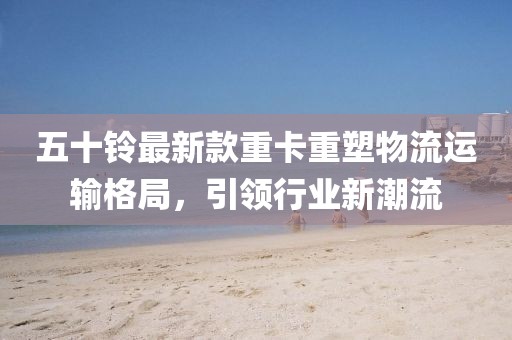 五十鈴最新款重卡重塑物流運(yùn)輸格局,引領(lǐng)行業(yè)新潮流