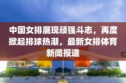 中國女排展現頑強斗志,再度掀起排球熱潮,最新女排體育新聞報道