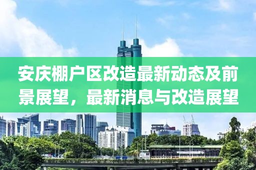 安慶棚戶區改造最新動態及前景展望，最新消息與改造展望