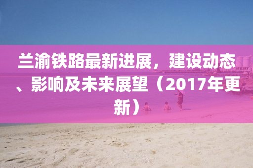 蘭渝鐵路最新進展,建設動態、影響及未來展望(2017年更新)