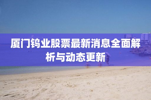 廈門鎢業股票最新消息全面解析與動態更新