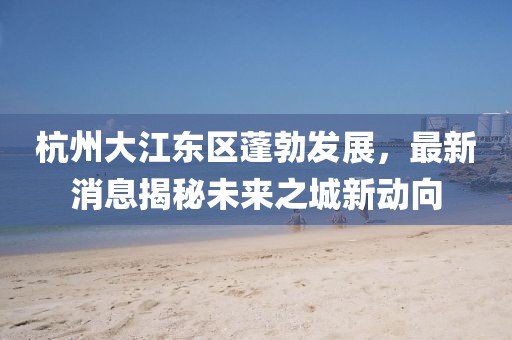 杭州大江東區蓬勃發展,最新消息揭秘未來之城新動向