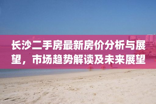 長沙二手房最新房價分析與展望,市場趨勢解讀及未來展望