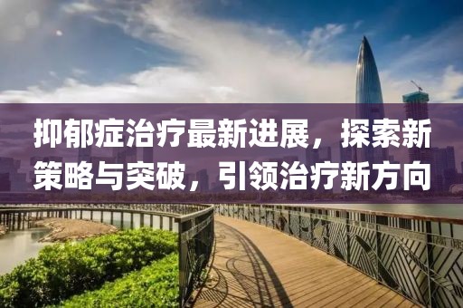 抑郁癥治療最新進展,探索新策略與突破,引領治療新方向