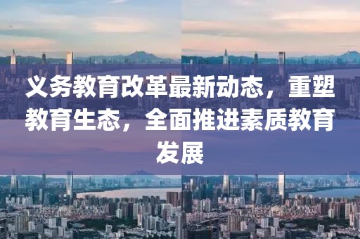 義務教育改革最新動態,重塑教育生態,全面推進素質教育發展