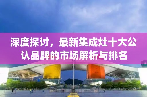 深度探討,最新集成灶十大公認品牌的市場解析與排名