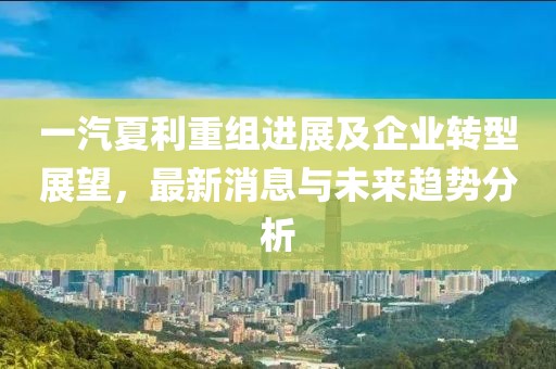 一汽夏利重組進(jìn)展及企業(yè)轉(zhuǎn)型展望,最新消息與未來趨勢分析