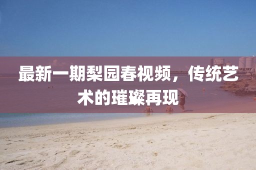 最新一期梨園春視頻,傳統藝術的璀璨再現