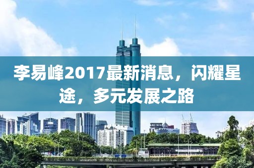 李易峰2017最新消息,閃耀星途,多元發(fā)展之路