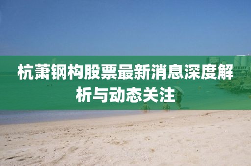 杭蕭鋼構股票最新消息深度解析與動態關注