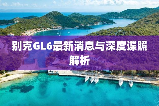 別克GL6最新消息與深度諜照解析