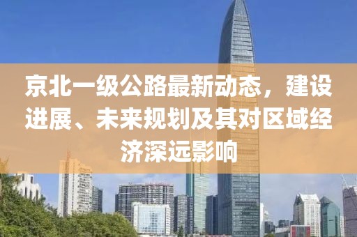 京北一級公路最新動態,建設進展、未來規劃及其對區域經濟深遠影響