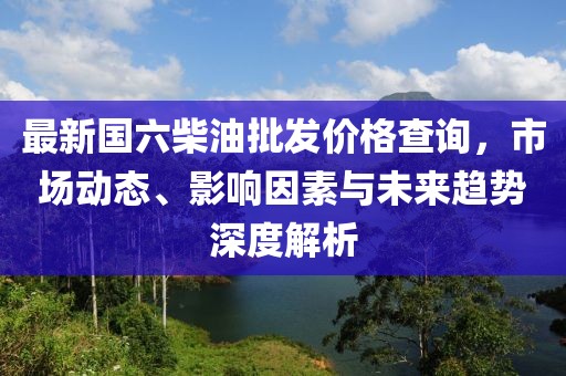 最新國六柴油批發價格查詢,市場動態、影響因素與未來趨勢深度解析