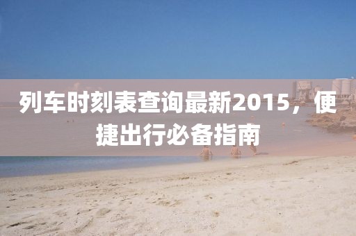 列車時(shí)刻表查詢最新2015，便捷出行必備指南