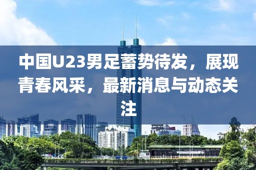 中國U23男足蓄勢待發，展現青春風采，最新消息與動態關注