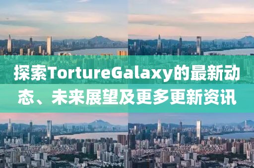 探索TortureGalaxy的最新動態(tài)、未來展望及更多更新資訊