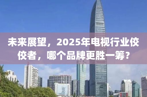 未來展望,2025年電視行業(yè)佼佼者,哪個品牌更勝一籌?