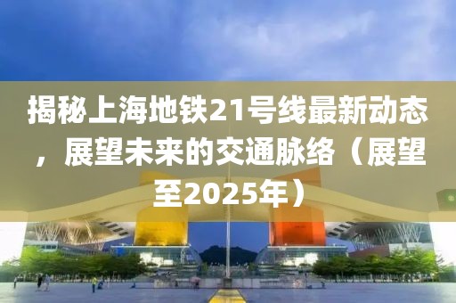 揭秘上海地鐵21號線最新動態,展望未來的交通脈絡(展望至2025年)