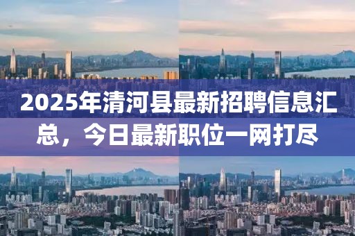 2025年清河縣最新招聘信息匯總,今日最新職位一網打盡