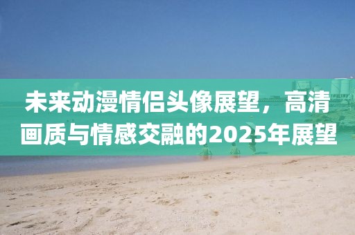 未來動漫情侶頭像展望，高清畫質與情感交融的2025年展望