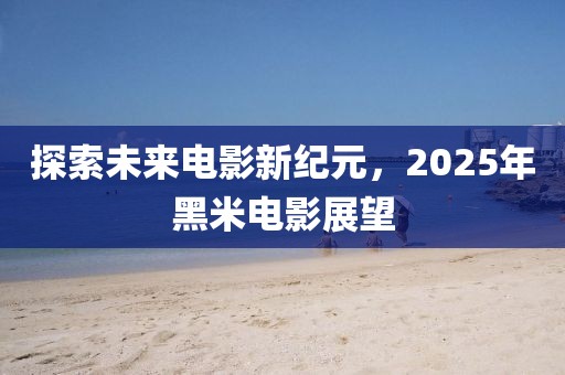 探索未來電影新紀(jì)元,2025年黑米電影展望