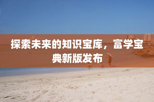 探索未來的知識寶庫，富學寶典新版發(fā)布