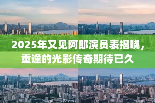 2025年又見阿郎演員表揭曉,重逢的光影傳奇期待已久